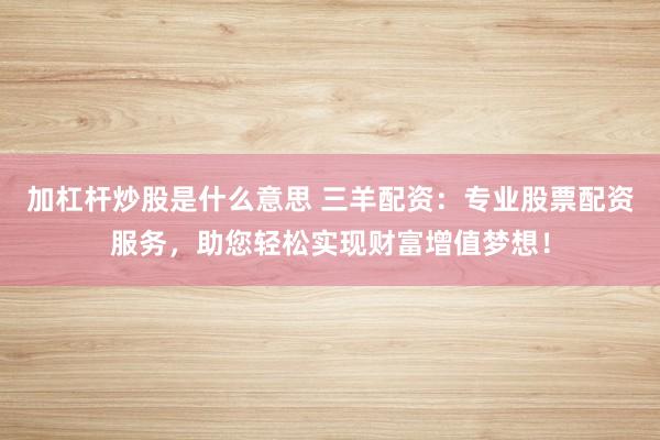 加杠杆炒股是什么意思 三羊配资：专业股票配资服务，助您轻松实现财富增值梦想！