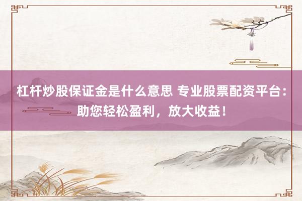 杠杆炒股保证金是什么意思 专业股票配资平台：助您轻松盈利，放大收益！