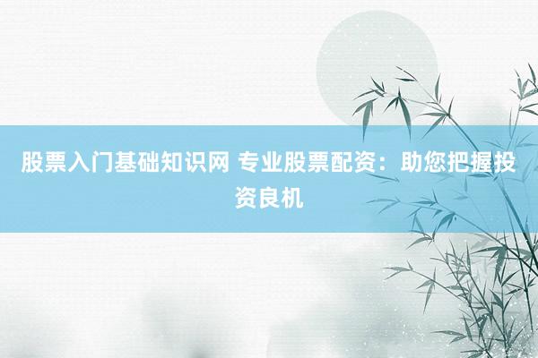 股票入门基础知识网 专业股票配资：助您把握投资良机