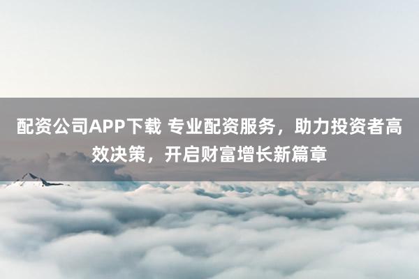配资公司APP下载 专业配资服务，助力投资者高效决策，开启财富增长新篇章