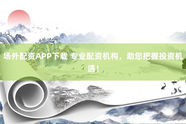 场外配资APP下载 专业配资机构，助您把握投资机遇！
