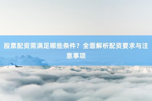 股票配资需满足哪些条件？全面解析配资要求与注意事项
