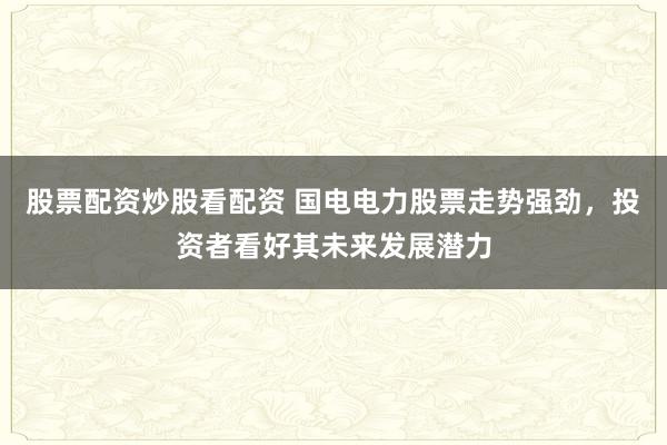 股票配资炒股看配资 国电电力股票走势强劲,投资者看好其未来发展潜力