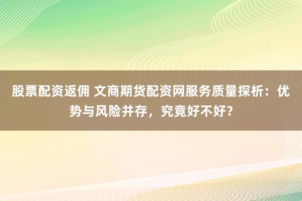 股票配资返佣 文商期货配资网服务质量探析:优势与风险并存,究竟好不好?