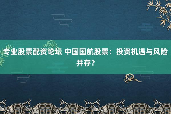 专业股票配资论坛 中国国航股票：投资机遇与风险并存？
