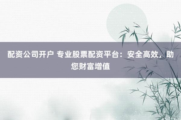 配资公司开户 专业股票配资平台：安全高效，助您财富增值