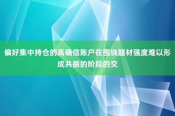 偏好集中持仓的高确信账户在围绕题材强度难以形成共振的阶段的交