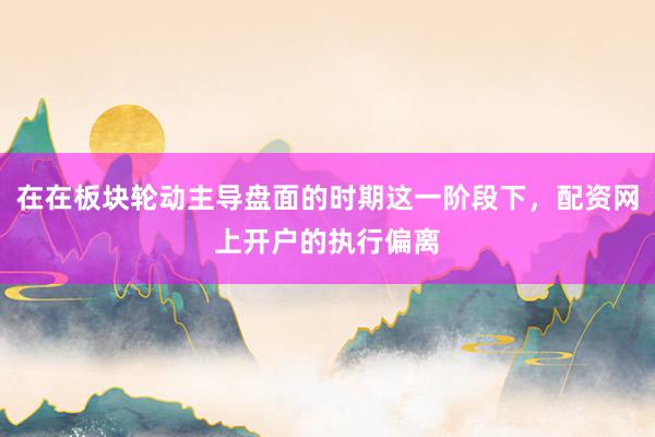 在在板块轮动主导盘面的时期这一阶段下，配资网上开户的执行偏离