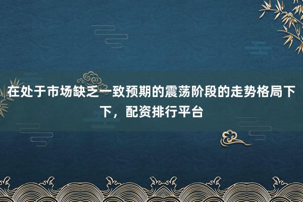 在处于市场缺乏一致预期的震荡阶段的走势格局下下，配资排行平台