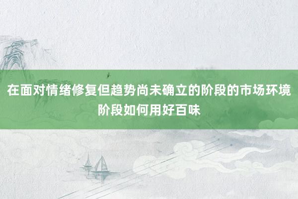 在面对情绪修复但趋势尚未确立的阶段的市场环境阶段如何用好百味