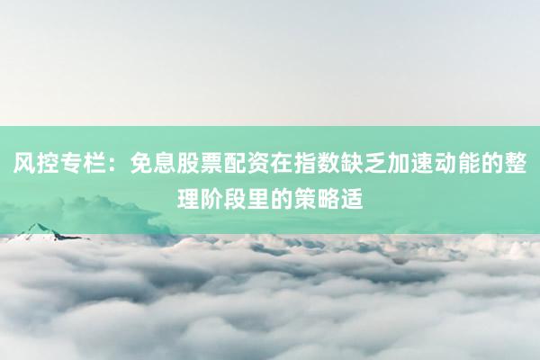 风控专栏：免息股票配资在指数缺乏加速动能的整理阶段里的策略适