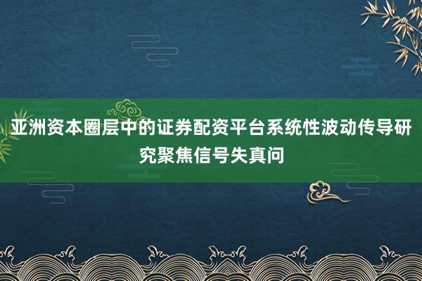 亚洲资本圈层中的证券配资平台系统性波动传导研究聚焦信号失真问