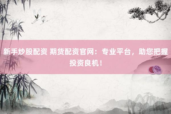 新手炒股配资 期货配资官网：专业平台，助您把握投资良机！