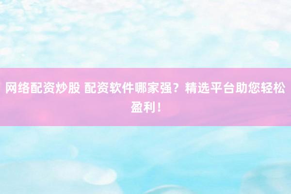 网络配资炒股 配资软件哪家强？精选平台助您轻松盈利！
