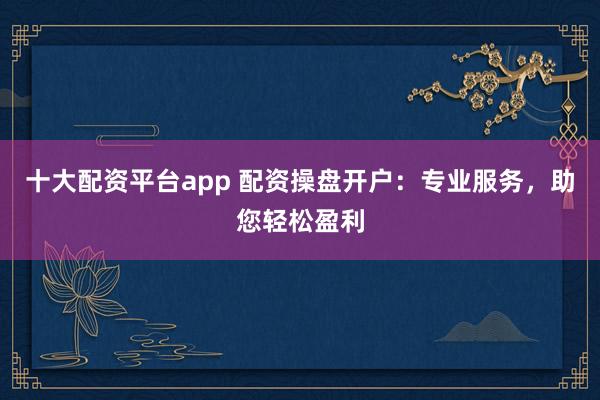 十大配资平台app 配资操盘开户:专业服务,助您轻松盈利