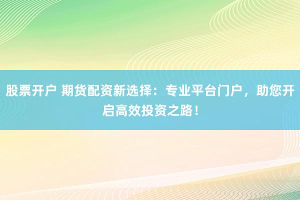 股票开户 期货配资新选择：专业平台门户，助您开启高效投资之路！