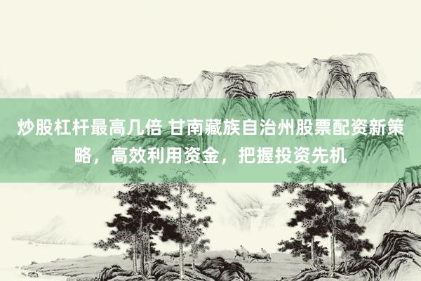 炒股杠杆最高几倍 甘南藏族自治州股票配资新策略，高效利用资金，把握投资先机