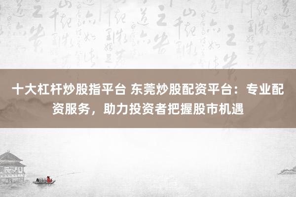 十大杠杆炒股指平台 东莞炒股配资平台：专业配资服务，助力投资者把握股市机遇