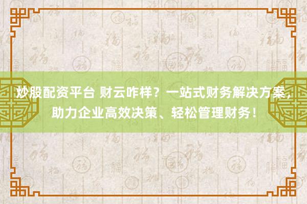 炒股配资平台 财云咋样？一站式财务解决方案，助力企业高效决策、轻松管理财务！