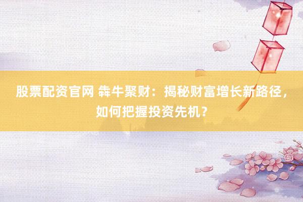 股票配资官网 犇牛聚财：揭秘财富增长新路径，如何把握投资先机？