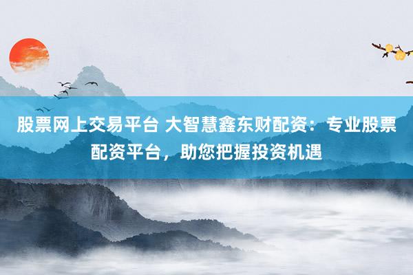 股票网上交易平台 大智慧鑫东财配资：专业股票配资平台，助您把握投资机遇