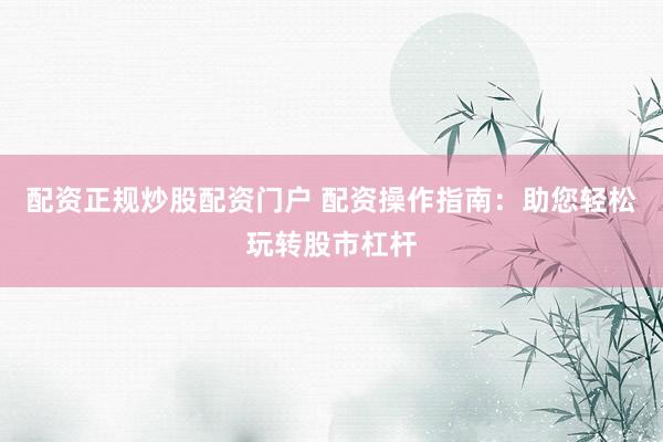 配资正规炒股配资门户 配资操作指南：助您轻松玩转股市杠杆