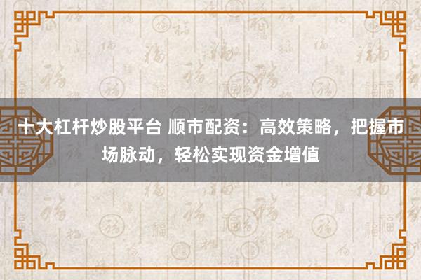 十大杠杆炒股平台 顺市配资:高效策略,把握市场脉动,轻松实现资金增值