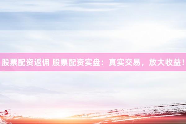 股票配资返佣 股票配资实盘：真实交易，放大收益！