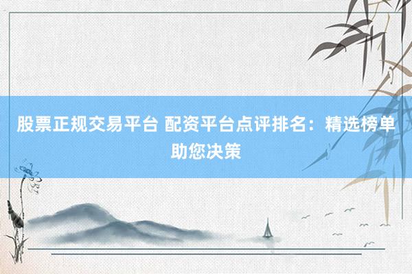 股票正规交易平台 配资平台点评排名：精选榜单助您决策