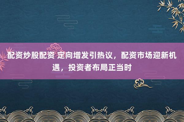 配资炒股配资 定向增发引热议，配资市场迎新机遇，投资者布局正当时
