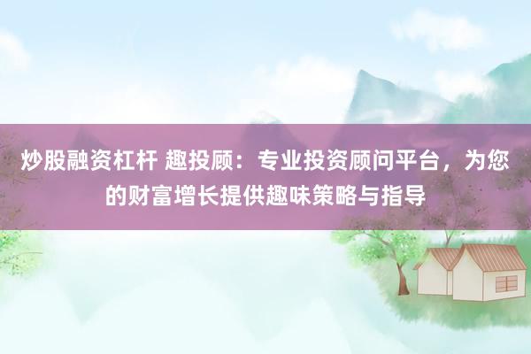 炒股融资杠杆 趣投顾：专业投资顾问平台，为您的财富增长提供趣味策略与指导