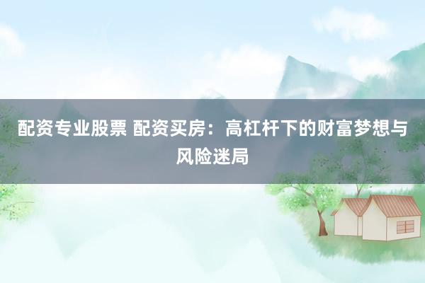 配资专业股票 配资买房：高杠杆下的财富梦想与风险迷局