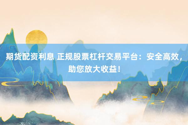期货配资利息 正规股票杠杆交易平台：安全高效，助您放大收益！
