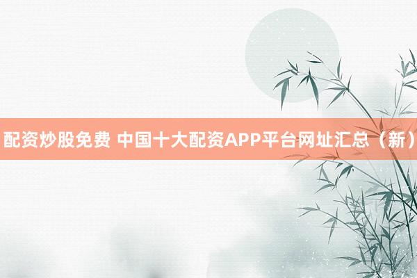 配资炒股免费 中国十大配资APP平台网址汇总（新）