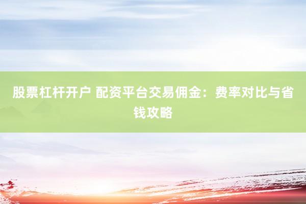 股票杠杆开户 配资平台交易佣金：费率对比与省钱攻略