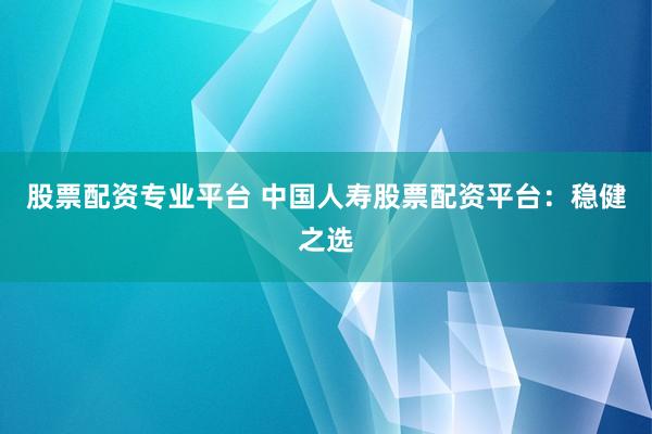 股票配资专业平台 中国人寿股票配资平台：稳健之选