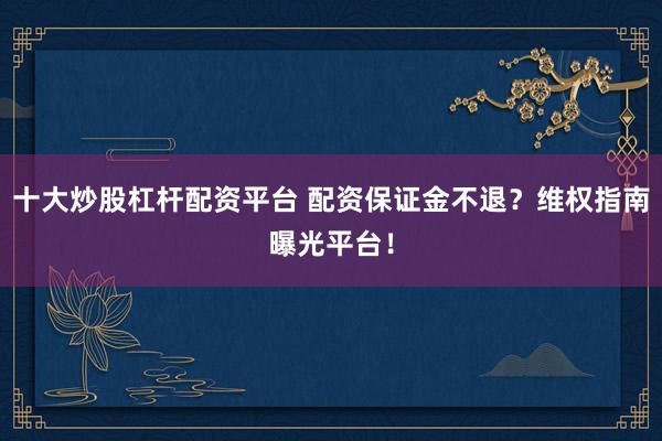 十大炒股杠杆配资平台 配资保证金不退？维权指南曝光平台！