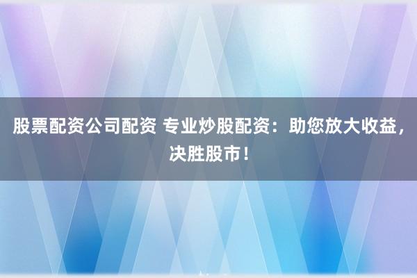 股票配资公司配资 专业炒股配资：助您放大收益，决胜股市！