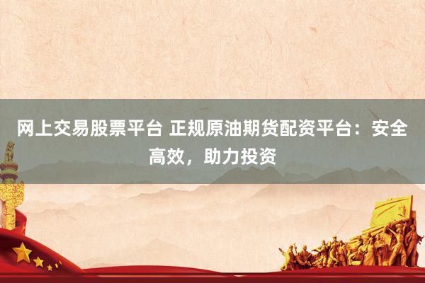 网上交易股票平台 正规原油期货配资平台:安全高效,助力投资