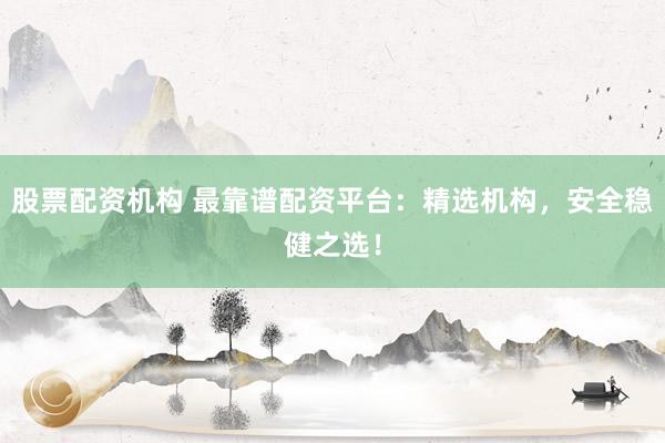 股票配资机构 最靠谱配资平台：精选机构，安全稳健之选！