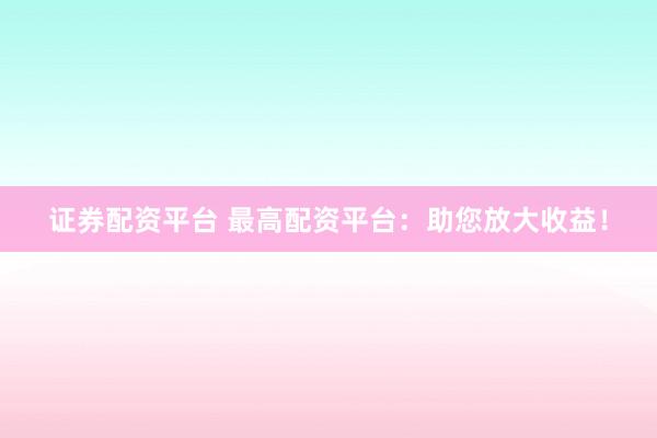 证券配资平台 最高配资平台：助您放大收益！