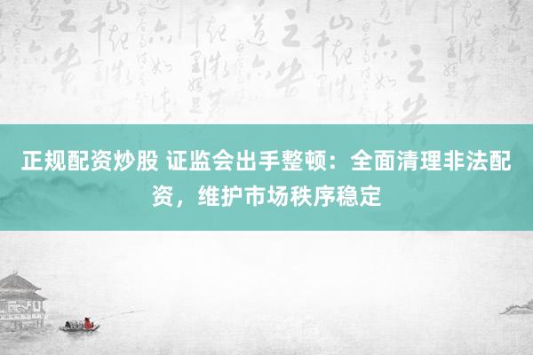 正规配资炒股 证监会出手整顿：全面清理非法配资，维护市场秩序稳定