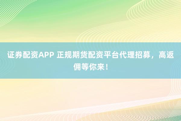 证券配资APP 正规期货配资平台代理招募，高返佣等你来！