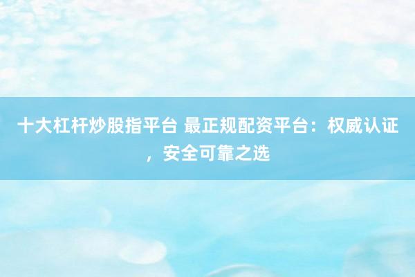 十大杠杆炒股指平台 最正规配资平台：权威认证，安全可靠之选