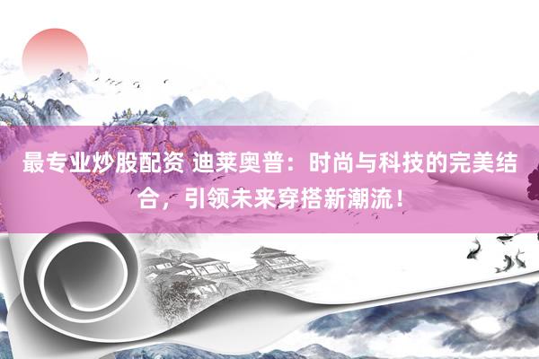 最专业炒股配资 迪莱奥普：时尚与科技的完美结合，引领未来穿搭新潮流！