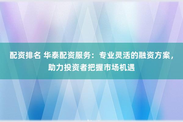 配资排名 华泰配资服务：专业灵活的融资方案，助力投资者把握市场机遇