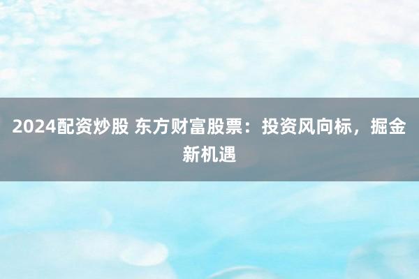 2024配资炒股 东方财富股票：投资风向标，掘金新机遇