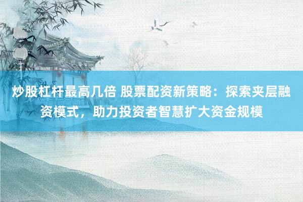 炒股杠杆最高几倍 股票配资新策略:探索夹层融资模式,助力投资者智慧扩大资金规模