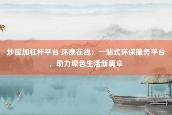 炒股加杠杆平台 环泰在线：一站式环保服务平台，助力绿色生活新篇章