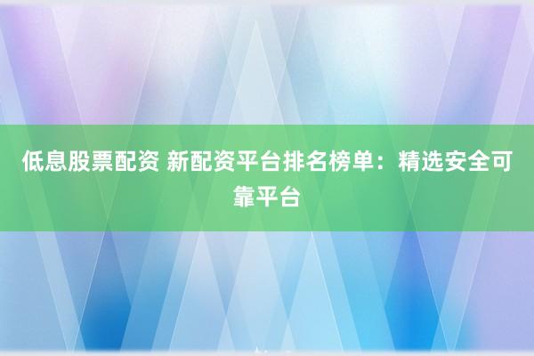 低息股票配资 新配资平台排名榜单：精选安全可靠平台